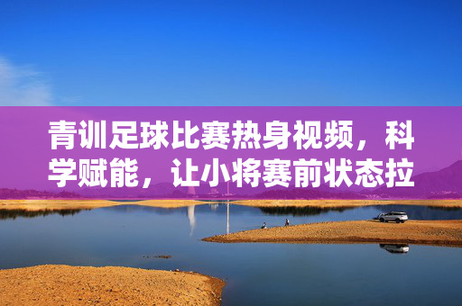 青训足球比赛热身视频，科学赋能，让小将赛前状态拉满，青训小将科学热身视频，赛前状态拉满！