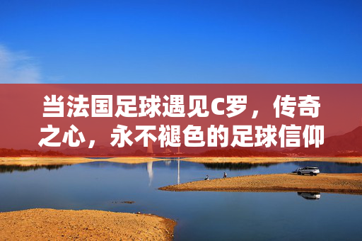 当法国足球遇见C罗，传奇之心，永不褪色的足球信仰，法国足球遇见C罗，传奇之心，永不褪色的信仰