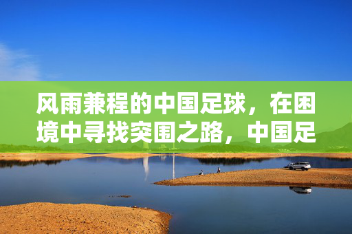 风雨兼程的中国足球，在困境中寻找突围之路，中国足球，风雨兼程，困境突围