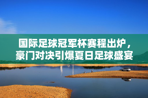 国际足球冠军杯赛程出炉，豪门对决引爆夏日足球盛宴，国际足球冠军杯赛程出炉 豪门对决引爆夏日足球盛宴