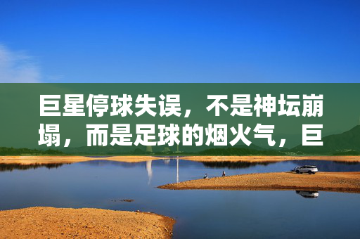 巨星停球失误,不是神坛崩塌,而是足球的烟火气,巨星停球失误,烟火气才是足球的底色