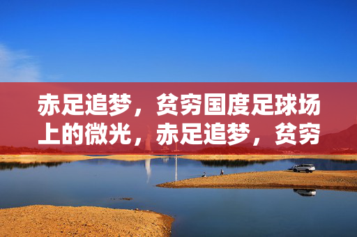 赤足追梦，贫穷国度足球场上的微光，赤足追梦，贫穷足球场的微光