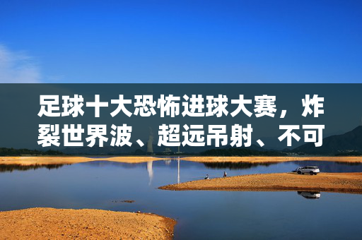 足球十大恐怖进球大赛,炸裂世界波、超远吊射、不可思议倒钩,每一球都让人窒息!足球十大恐怖进球,炸裂世界波、超远吊射、倒钩,每一球都窒息!