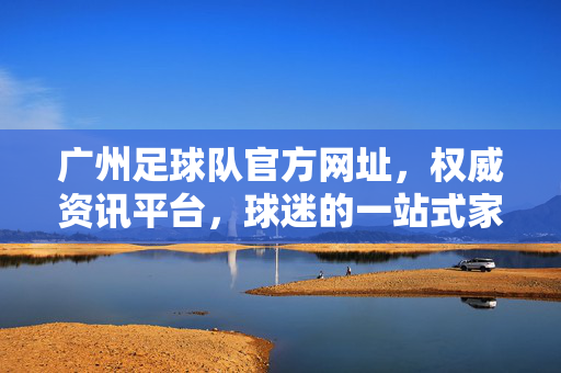 广州足球队官方网址，权威资讯平台，球迷的一站式家园，广州足球队官方网址，权威资讯与球迷一站式家园