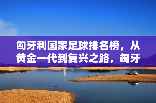匈牙利国家足球排名榜,从黄金一代到复兴之路,匈牙利国家足球,从黄金一代到复兴之路
