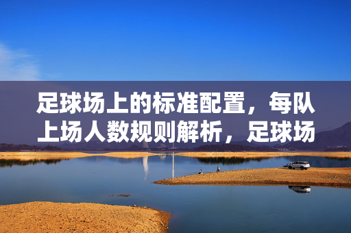 足球场上的标准配置，每队上场人数规则解析，足球场上每队上场人数规则解析