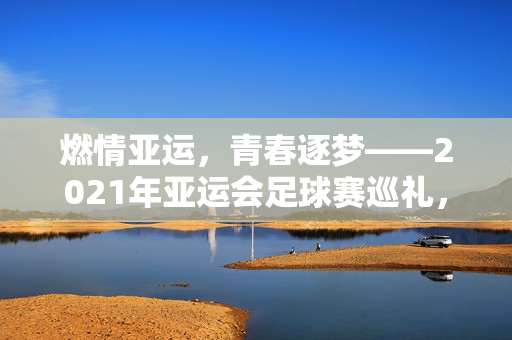 燃情亚运，青春逐梦——2021年亚运会足球赛巡礼，青春逐梦燃亚运——2021亚运足球赛巡礼