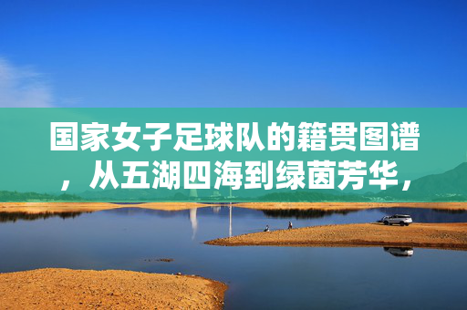 国家女子足球队的籍贯图谱,从五湖四海到绿茵芳华,女足籍贯图谱,五湖四海绽芳华