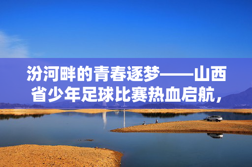 汾河畔的青春逐梦——山西省少年足球比赛热血启航，汾河畔青春逐梦，山西省少年足球赛热血启航