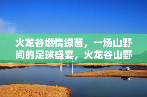 火龙谷燃情绿茵,一场山野间的足球盛宴,火龙谷山野足球盛宴