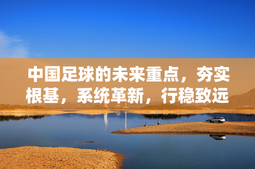 中国足球的未来重点，夯实根基，系统革新，行稳致远，中国足球，夯实根基、系统革新，行稳致远