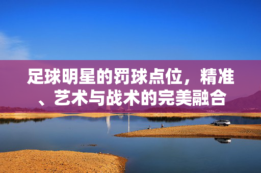 足球明星的罚球点位，精准、艺术与战术的完美融合