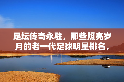足坛传奇永驻，那些照亮岁月的老一代足球明星排名，老一代足坛传奇排名