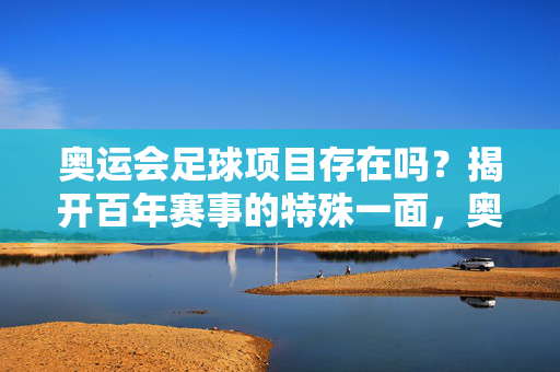 奥运会足球项目存在吗？揭开百年赛事的特殊一面，奥运会足球，百年赛事的存在与特殊