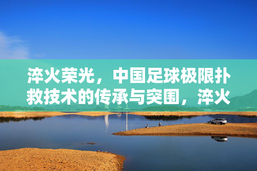淬火荣光，中国足球极限扑救技术的传承与突围，淬火荣光，中国足球极限扑救的传承与突围