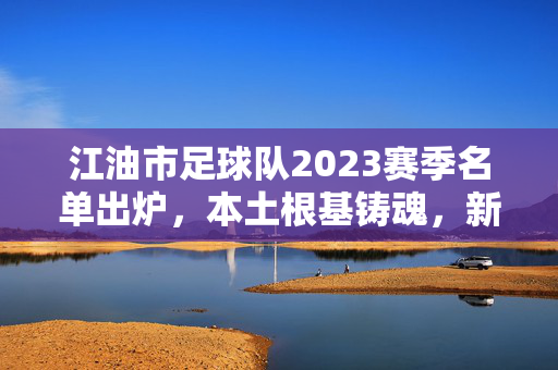 江油市足球队2023赛季名单出炉，本土根基铸魂，新星闪耀逐梦绿茵，江油市足球队2023赛季名单出炉，本土铸魂新星闪耀逐梦绿茵