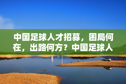 中国足球人才招募，困局何在，出路何方？中国足球人才招募，困局与出路