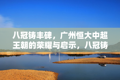 八冠铸丰碑，广州恒大中超王朝的荣耀与启示，八冠铸丰碑，广州恒大中超王朝的荣耀启示