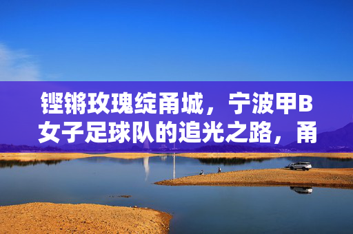 铿锵玫瑰绽甬城，宁波甲B女子足球队的追光之路，甬城铿锵玫瑰，甲B女足的追光征程