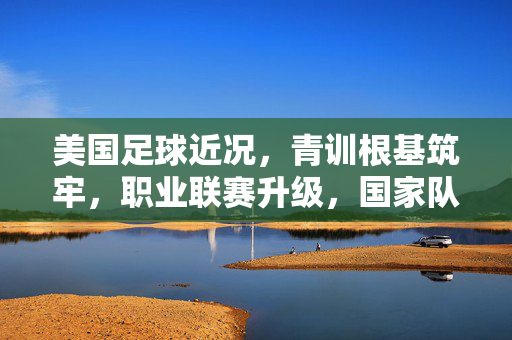 美国足球近况,青训根基筑牢,职业联赛升级,国家队冲击世界舞台,美国足球青训筑基、联赛升级,国家队冲击世界舞台