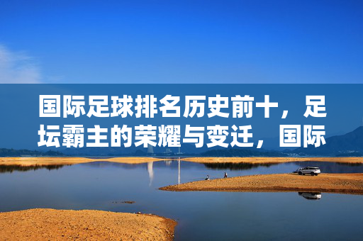 国际足球排名历史前十，足坛霸主的荣耀与变迁，国际足球历史前十霸主，荣耀与变迁
