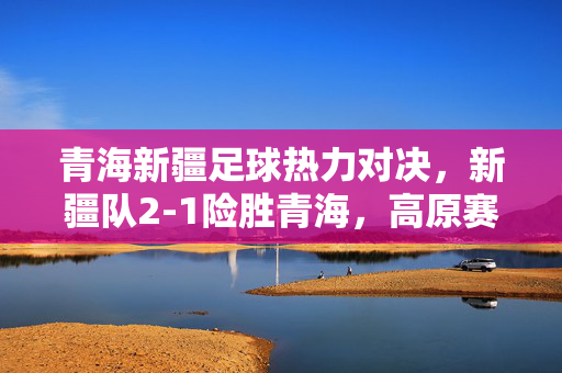青海新疆足球热力对决，新疆队2-1险胜青海，高原赛场见证拼搏激情，青海新疆高原热力对决，新疆2-1险胜，拼搏激情见证