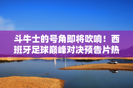 斗牛士的号角即将吹响！西班牙足球巅峰对决预告片热血来袭，斗牛士号角响！西班牙足球巅峰对决预告片热血来袭