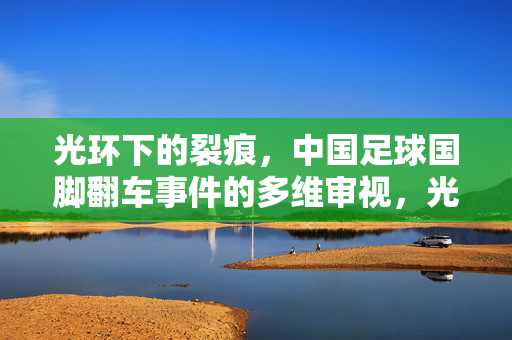 光环下的裂痕,中国足球国脚翻车事件的多维审视,光环下的裂痕,中国足球国脚翻车事件的多维审视