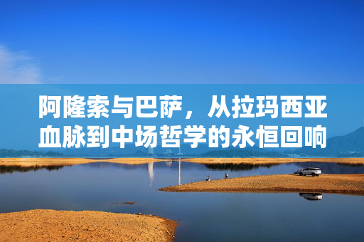 阿隆索与巴萨，从拉玛西亚血脉到中场哲学的永恒回响，阿隆索与巴萨，拉玛西亚血脉到中场哲学的永恒回响