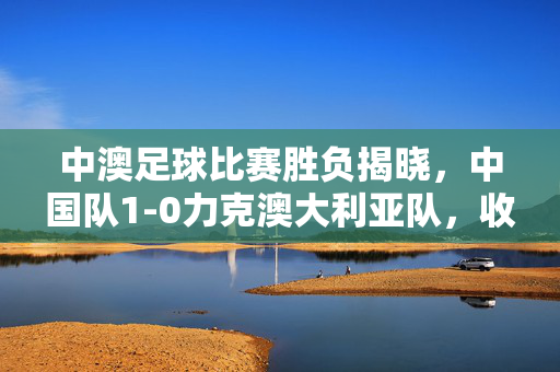 中澳足球比赛胜负揭晓，中国队1-0力克澳大利亚队，收获友谊赛关键胜利，中国队1-0力克澳大利亚，友谊赛收获关键胜利