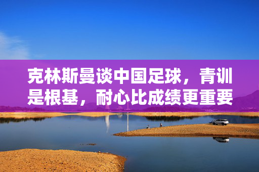 克林斯曼谈中国足球，青训是根基，耐心比成绩更重要，克林斯曼，中国足球青训是根基，耐心比成绩更重要
