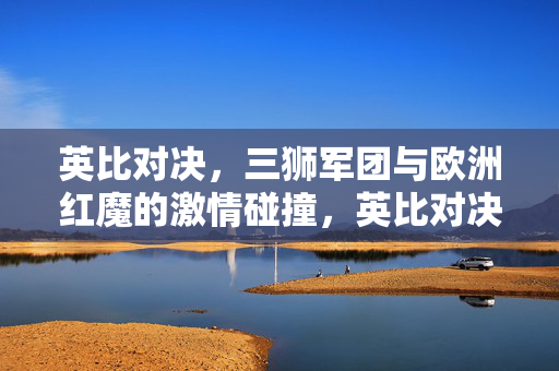 英比对决，三狮军团与欧洲红魔的激情碰撞，英比对决，三狮军团与欧洲红魔激情碰撞
