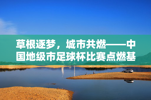 草根逐梦，城市共燃——中国地级市足球杯比赛点燃基层足球热情