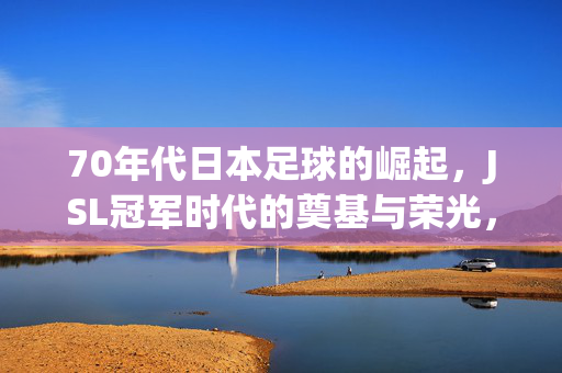 70年代日本足球的崛起，JSL冠军时代的奠基与荣光，70年代日本足球崛起，JSL冠军时代的奠基与荣光