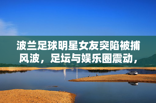 波兰足球明星女友突陷被捕风波，足坛与娱乐圈震动，波兰球星女友突陷被捕风波，足坛娱乐圈震动