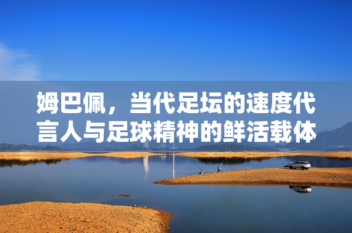 姆巴佩，当代足坛的速度代言人与足球精神的鲜活载体，姆巴佩，当代足坛速度与足球精神的鲜活载体