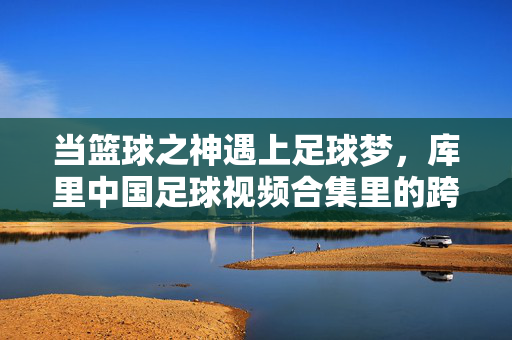 当篮球之神遇上足球梦，库里中国足球视频合集里的跨界火花，篮球之神遇上足球梦，库里中国足球视频的跨界火花