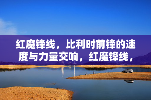 红魔锋线，比利时前锋的速度与力量交响，红魔锋线，比利时前锋的速度与力量交响