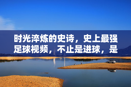 时光淬炼的史诗，史上最强足球视频，不止是进球，是永恒心跳，时光淬炼的史诗，史上最强足球视频，不止进球是永恒心跳