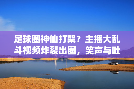 足球圈神仙打架？主播大乱斗视频炸裂出圈，笑声与吐槽齐飞！足球圈主播神仙互怼！大乱斗视频炸裂出圈，笑声吐槽齐飞