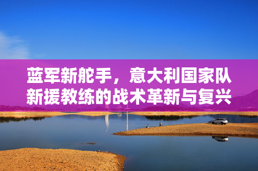 蓝军新舵手，意大利国家队新援教练的战术革新与复兴之路，蓝军新舵手，战术革新与复兴之路