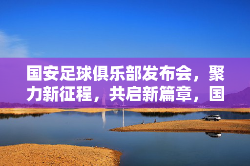 国安足球俱乐部发布会，聚力新征程，共启新篇章，国安聚力新征程，共启新篇章