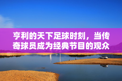亨利的天下足球时刻,当传奇球员成为经典节目的观众,亨利,当传奇成为天下足球的观众