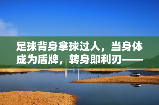 足球背身拿球过人，当身体成为盾牌，转身即利刃——视频中的技术密码与实战美学，盾牌转身，背身拿球的技术密码与实战美学