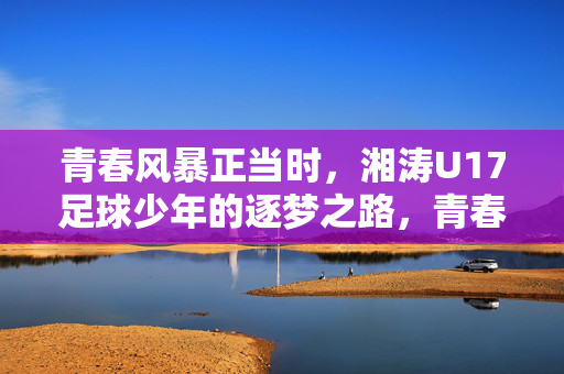 青春风暴正当时，湘涛U17足球少年的逐梦之路，青春风暴正当时，湘涛U17足球少年的逐梦之路