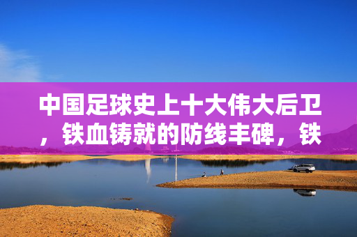 中国足球史上十大伟大后卫，铁血铸就的防线丰碑，铁血防线丰碑，中国足球十大伟大后卫