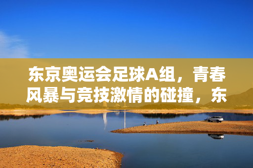 东京奥运会足球A组，青春风暴与竞技激情的碰撞，东京奥运会足球A组，青春风暴与竞技激情的碰撞