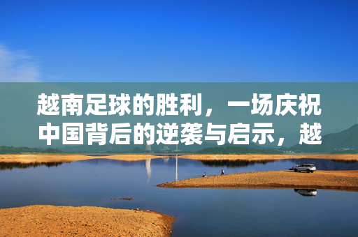 越南足球的胜利，一场庆祝中国背后的逆袭与启示，越南足球逆袭，胜利背后的中国启示