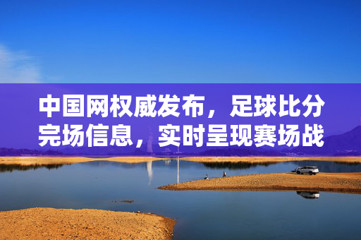 中国网权威发布，足球比分完场信息，实时呈现赛场战况，中国网权威发布实时足球比分完场信息