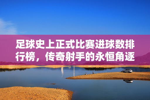 足球史上正式比赛进球数排行榜，传奇射手的永恒角逐，足球正式比赛进球数排行榜，传奇射手的永恒角逐